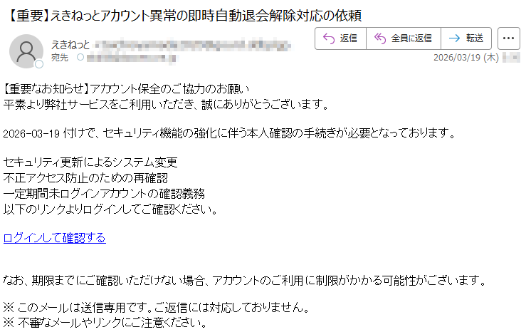 【重要なお知らせ】アカウント保全のご協力のお願い平素より弊社サービスをご利用いただき、誠にありがとうございます。2026-03-19付けで、セキュリティ機能の強化に伴う本人確認の手続きが必要となっております。セキュリティ更新によるシステム変更不正アクセス防止のための再確認一定期間未ログインアカウントの確認義務以下のリンクよりログインしてご確認ください。ログインして確認するなお、期限までにご確認いただけない場合、アカウントのご利用に制限がかかる可能性がございます。※このメールは送信専用です。ご返信には対応しておりません。※不審なメールやリンクにご注意ください。