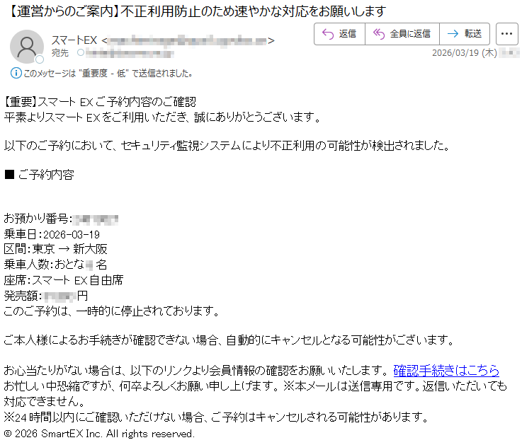 【重要】スマートEXご予約内容のご確認平素よりスマートEXをご利用いただき、誠にありがとうございます。以下のご予約において、セキュリティ監視システムにより不正利用の可能性が検出されました。■ご予約内容お預かり番号:*****乗車日:2026-03-19区間:東京→新大阪乗車人数:おとな*名座席:スマートEX自由席発売額:*****円このご予約は、一時的に停止されております。ご本人様によるお手続きが確認できない場合、自動的にキャンセルとなる可能性がございます。お心当たりがない場合は、以下のリンクより会員情報の確認をお願いいたします。確認手続きはこちらお忙しい中恐縮ですが、何卒よろしくお願い申し上げます。※本メールは送信専用です。返信いただいても対応できません。※24時間以内にご確認いただけない場合、ご予約はキャンセルされる可能性があります。©2026SmartEXInc.Allrightsreserved.