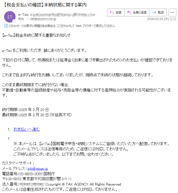 【e-Tax】税金未納に関する重要なお知らせe-Taxをご利用いただき、誠にありがとうございます。下記の日付に関して、所得税または延滞金(法律に基づき算出されたもの)のお支払いが確認できておりません。これまで自主的な納付をお願いしてまいりましたが、現時点で未納の状態が継続しております。このまま最終期限までに納付がない場合、不動産・自動車等の登録財産や給与・売掛金等の債権に対する差押処分が実施される可能性がございます。納付期限:2025年3月20日最終期限:2025年3月30日(※延長不可)1.お支払いへ進む1.※本メールは、【e-Tax】国税電子申告・納税システムにご登録いただいた方へ配信しております。このメールアドレスは送信専用のため、ご返信には対応しておりません。ご不明な点がございましたら、以下までお問い合わせください。カスタマーサポート:メールアドレス:*****電話番号:*****国税庁〒*****東京都*****法人番号:*****Copyright©TAXAGENCYAllRightsReserved.このメールは自動生成されたものです。ご返信には対応しておりません。