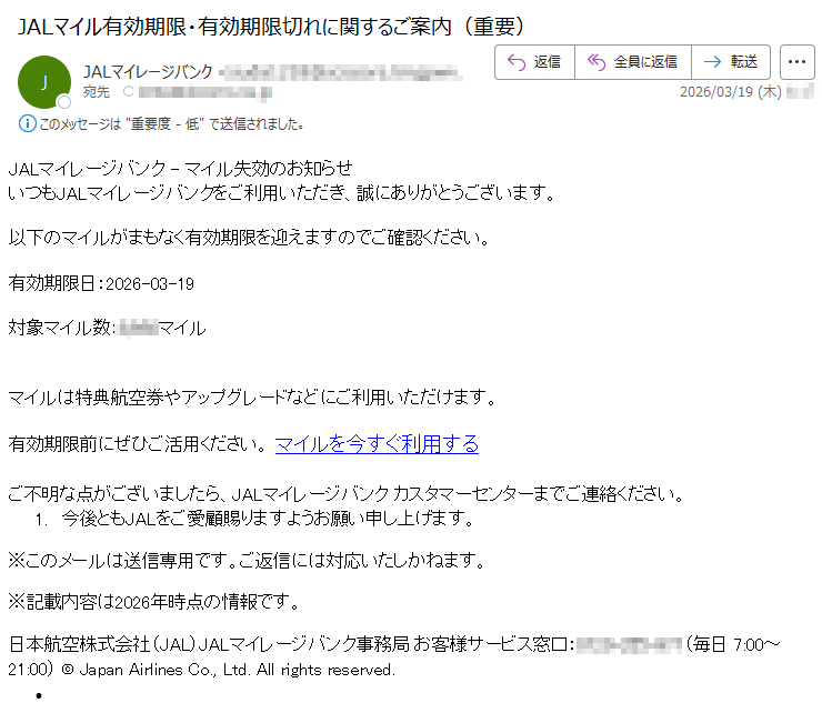 JALマイレージバンク-マイル失効のお知らせいつもJALマイレージバンクをご利用いただき、誠にありがとうございます。以下のマイルがまもなく有効期限を迎えますのでご確認ください。有効期限日:2026-03-19対象マイル数:*****マイルマイルは特典航空券やアップグレードなどにご利用いただけます。有効期限前にぜひご活用ください。マイルを今すぐ利用するご不明な点がございましたら、JALマイレージバンクカスタマーセンターまでご連絡ください。1.今後ともJALをご愛顧賜りますようお願い申し上げます。※このメールは送信専用です。ご返信には対応いたしかねます。※記載内容は2026年時点の情報です。日本航空株式会社(JAL)JALマイレージバンク事務局お客様サービス窓口:*****(毎日7:00~21:00)©JapanAirlinesCo.,Ltd.Allrightsreserved.•