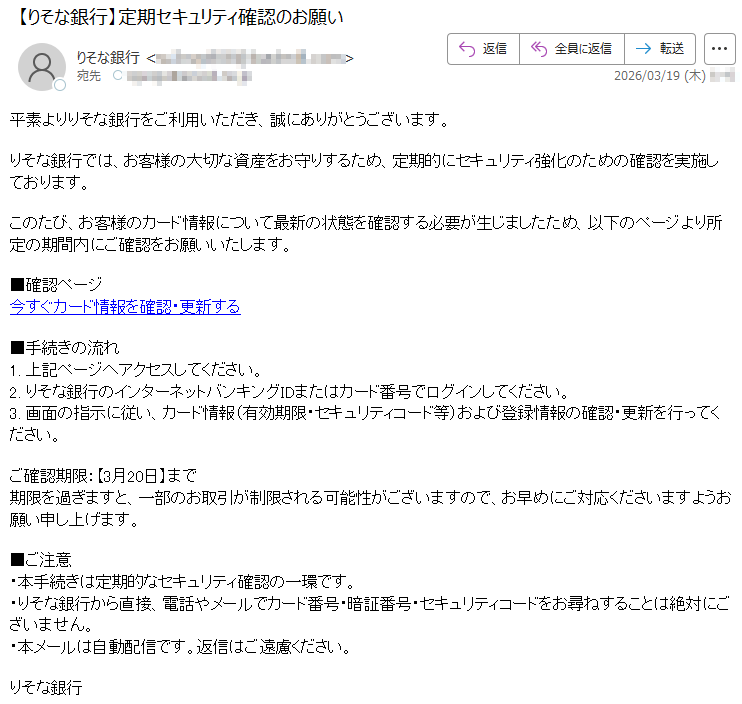平素よりりそな銀行をご利用いただき、誠にありがとうございます。りそな銀行では、お客様の大切な資産をお守りするため、定期的にセキュリティ強化のための確認を実施しております。このたび、お客様のカード情報について最新の状態を確認する必要が生じましたため、以下のページより所定の期間内にご確認をお願いいたします。■確認ページ今すぐカード情報を確認・更新する■手続きの流れ1.上記ページへアクセスしてください。2.りそな銀行のインターネットバンキングIDまたはカード番号でログインしてください。3.画面の指示に従い、カード情報(有効期限・セキュリティコード等)および登録情報の確認・更新を行ってください。ご確認期限:【3月20日】まで期限を過ぎますと、一部のお取引が制限される可能性がございますので、お早めにご対応くださいますようお願い申し上げます。■ご注意・本手続きは定期的なセキュリティ確認の一環です。・りそな銀行から直接、電話やメールでカード番号・暗証番号・セキュリティコードをお尋ねすることは絶対にございません。・本メールは自動配信です。返信はご遠慮ください。りそな銀行