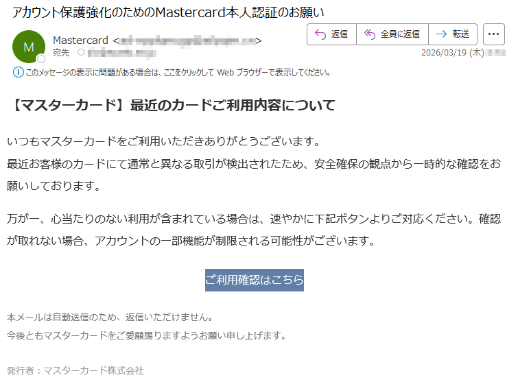 【マスターカード】最近のカードご利用内容についていつもマスターカードをご利用いただきありがとうございます。最近お客様のカードにて通常と異なる取引が検出されたため、安全確保の観点から一時的な確認をお願いしております。万が一、心当たりのない利用が含まれている場合は、速やかに下記ボタンよりご対応ください。確認が取れない場合、アカウントの一部機能が制限される可能性がございます。ご利用確認はこちら本メールは自動送信のため、返信いただけません。今後ともマスターカードをご愛顧賜りますようお願い申し上げます。発行者:マスターカード株式会社