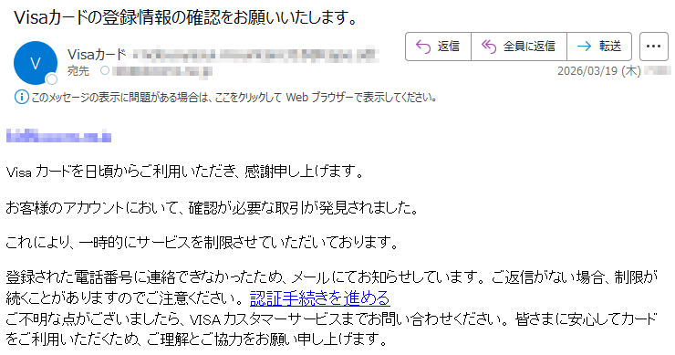 *****Visaカードを日頃からご利用いただき、感謝申し上げます。お客様のアカウントにおいて、確認が必要な取引が発見されました。これにより、一時的にサービスを制限させていただいております。登録された電話番号に連絡できなかったため、メールにてお知らせしています。ご返信がない場合、制限が続くことがありますのでご注意ください。認証手続きを進めるご不明な点がございましたら、VISAカスタマーサービスまでお問い合わせください。皆さまに安心してカードをご利用いただくため、ご理解とご協力をお願い申し上げます。