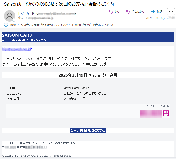 SAISONCARDご利用代金のお支払いに関するご案内*****様平素よりSAISONCardをご利用いただき、誠にありがとうございます。次回のお支払い金額が確定いたしましたのでご案内申し上げます。2026年3月19日のお支払い金額ご利用カードAsterCardClassicお支払方法ご登録口座からの自動引き落としお支払日2026年3月19日今回お支払い金額*****円ご利用明細を確認する本メールは送信専用です。ご返信いただいてもお答えできません。〒*****東京都*****©2026CREDITSAISONCO.,LTD.,Ltd.Allrightsreserved.