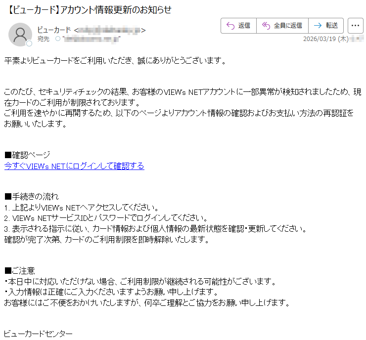 平素よりビューカードをご利用いただき、誠にありがとうございます。このたび、セキュリティチェックの結果、お客様のVIEW'sNETアカウントに一部異常が検知されましたため、現在カードのご利用が制限されております。ご利用を速やかに再開するため、以下のページよりアカウント情報の確認およびお支払い方法の再認証をお願いいたします。■確認ページ今すぐVIEW'sNETにログインして確認する■手続きの流れ1.上記よりVIEW'sNETへアクセスしてください。2.VIEW'sNETサービスIDとパスワードでログインしてください。3.表示される指示に従い、カード情報および個人情報の最新状態を確認・更新してください。確認が完了次第、カードのご利用制限を即時解除いたします。■ご注意・本日中に対応いただけない場合、ご利用制限が継続される可能性がございます。・入力情報は正確にご入力くださいますようお願い申し上げます。お客様にはご不便をおかけいたしますが、何卒ご理解とご協力をお願い申し上げます。ビューカードセンター