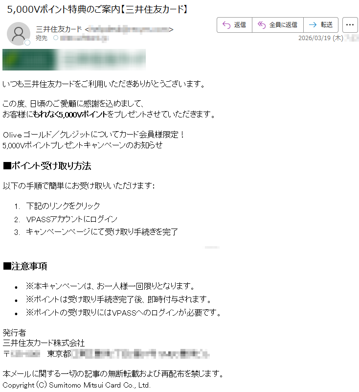 いつも三井住友カードをご利用いただきありがとうございます。この度、日頃のご愛顧に感謝を込めまして、お客様にもれなく5,000Vポイントをプレゼントさせていただきます。Oliveゴールド/クレジットについてカード会員様限定!5,000Vポイントプレゼントキャンペーンのお知らせ■ポイント受け取り方法以下の手順で簡単にお受け取りいただけます:1.下記のリンクをクリック2.VPASSアカウントにログイン3.キャンペーンページにて受け取り手続きを完了*****■注意事項•※本キャンペーンは、お一人様一回限りとなります。•※ポイントは受け取り手続き完了後、即時付与されます。•※ポイントの受け取りにはVPASSへのログインが必要です。発行者三井住友カード株式会社〒*****東京都*****本メールに関する一切の記事の無断転載および再配布を禁じます。Copyright(C)SumitomoMitsuiCardCo.,Ltd.