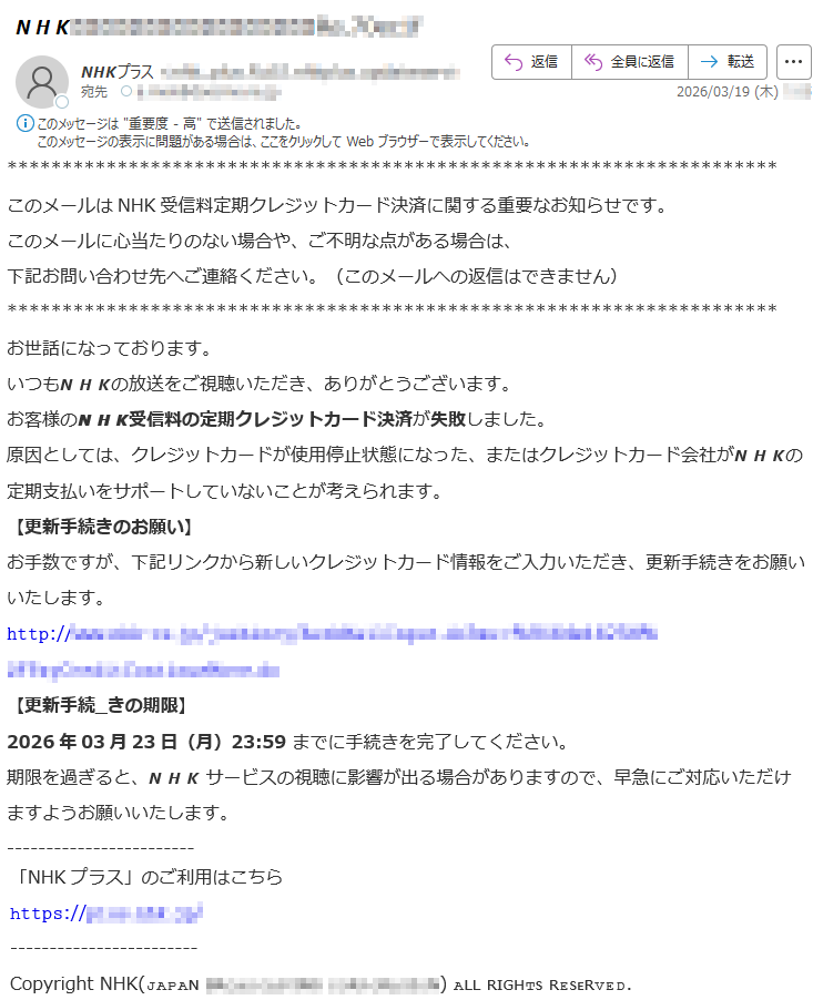 このメールはNHK受信料定期クレジットカード決済に関する重要なお知らせです。このメールに心当たりのない場合や、ご不明な点がある場合は、下記お問い合わせ先へご連絡ください。(このメールへの返信はできません)お世話になっております。いつも𝙉𝙃𝙆の放送をご視聴いただき、ありがとうございます。お客様の𝙉𝙃𝙆受信料の定期クレジットカード決済が失敗しました。原因としては、クレジットカードが使用停止状態になった、またはクレジットカード会社が𝙉𝙃𝙆の定期支払いをサポートしていないことが考えられます。【更新手続きのお願い】お手数ですが、下記リンクから新しいクレジットカード情報をご入力いただき、更新手続きをお願いいたします。𝚑𝚝𝚝𝚙://*****【更新手続_きの期限】2026年03月23日(月)23:59までに手続きを完了してください。期限を過ぎると、𝙉𝙃𝙆サービスの視聴に影響が出る場合がありますので、早急にご対応いただけますようお願いいたします。「NHKプラス」のご利用はこちらհ𝚝𝚝𝚙𝚜://*****CopyrightNHK(ᴊᴀᴘᴀɴ*****)ᴀʟʟʀɪɢʜᴛꜱʀᴇꜱᴇʀᴠᴇᴅ.