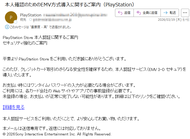 PlayStationStore本人認証に関するご案内セキュリティ強化のご案内平素よりPlayStationStoreをご利用いただき誠にありがとうございます。このたび、クレジットカード取引のさらなる安全性を確保するため、本人認証サービス(EMV3-Dセキュア)を導入いたします。お支払い時にはワンタイムパスワードの入力が必要となる場合がございます。ご利用には、各カード会社のWebサイトやアプリでの事前登録が必要です。未登録の場合、お支払いが正常に完了しない可能性があります。詳細は以下のリンクをご確認ください。詳細を見る本人認証サービスをご利用いただくことで、より安心してお買い物いただけます。本メールは送信専用です。返信には対応しておりません。©2026SonyInteractiveEntertainmentInc.AllRightsReserved.