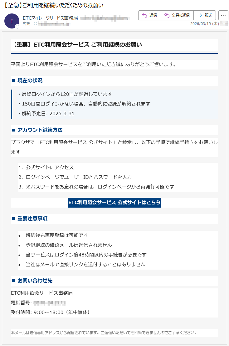 【重要】ETC利用照会サービスご利用継続のお願い平素よりETC利用照会サービスをご利用いただき誠にありがとうございます。■現在の状況・最終ログインから120日が経過しています・150日間ログインがない場合、自動的に登録が解約されます・解約予定日:2026-3-31■アカウント継続方法ブラウザで「ETC利用照会サービス公式サイト」と検索し、以下の手順で継続手続きをお願いします。1.公式サイトにアクセス2.ログインページでユーザーIDとパスワードを入力3.※パスワードをお忘れの場合は、ログインページから再発行可能ですETC利用照会サービス公式サイトはこちら■重要注意事項•解約後も再度登録は可能です•登録継続の確認メールは送信されません•当サービスはログイン後48時間以内の手続きが必要です•当社はメールで直接リンクを送付することはありません■お問い合わせ先ETC利用照会サービス事務局電話番号:*****受付時間:9:00~18:00(年中無休)本メールは送信専用アドレスから配信されています。ご返信いただいても回答できませんのでご了承ください。