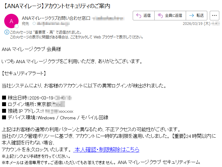 ANAマイレージクラブ会員様いつもANAマイレージクラブをご利用いただき、ありがとうございます。【セキュリティアラート】当社システムにより、お客様のアカウントに以下の異常ログインが検出されました。■検出日時:2026-03-19*****■ログイン場所:東京都***■接続IPアドレス:*****xxx.xxx■デバイス環境:Windows/Chrome/モバイル回線上記はお客様の通常の利用パターンと異なるため、不正アクセスの可能性がございます。当社のリスク管理ポリシーに基づき、アカウントに一時的な制限を適用いたしました。【重要】24時間以内に本人確認を行わない場合、アカウントを永久ロックいたします。本人確認・制限解除はこちら※上記リンクより手続きを行ってください。※本メールは送信専用です。ご返信いただいてもお答えできません。ANAマイレージクラブセキュリティチーム