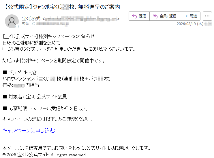 【宝くじ公式サイト】特別キャンペーンのお知らせ日頃のご愛顧に感謝を込めていつも宝くじ公式サイトをご利用いただき、誠にありがとうございます。ただいま特別キャンペーンを期間限定で開催中です。■プレゼント内容:ハロウィンジャンボ宝くじ**枚(連番**枚+バラ**枚)価格:*****円相当■対象者:宝くじ公式サイト会員■応募期限:このメール受信から3日以内キャンペーンの詳細は以下よりご確認ください。キャンペーンに申し込む本メールは送信専用です。お問い合わせは公式サイトよりお願いいたします。©2026宝くじ公式サイトAllrightsreserved.
