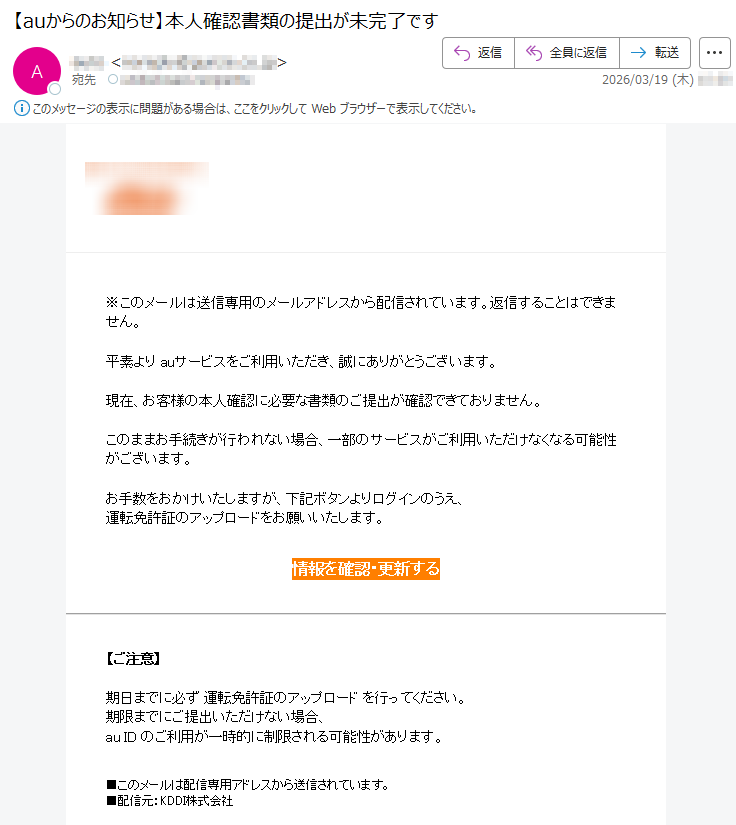 ※このメールは送信専用のメールアドレスから配信されています。返信することはできません。平素よりauサービスをご利用いただき、誠にありがとうございます。現在、お客様の本人確認に必要な書類のご提出が確認できておりません。このままお手続きが行われない場合、一部のサービスがご利用いただけなくなる可能性がございます。お手数をおかけいたしますが、下記ボタンよりログインのうえ、運転免許証のアップロードをお願いいたします。情報を確認・更新する【ご注意】期日までに必ず運転免許証のアップロードを行ってください。期限までにご提出いただけない場合、auIDのご利用が一時的に制限される可能性があります。■このメールは配信専用アドレスから送信されています。■配信元:KDDI株式会社