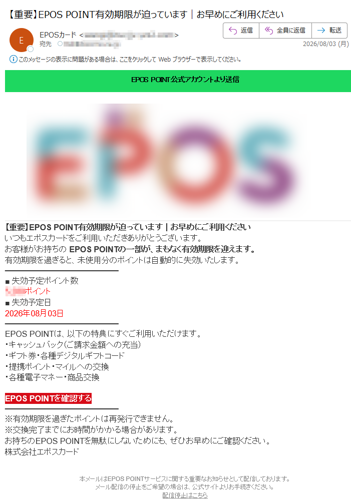 EPOSPOINT公式アカウントより送信【重要】EPOSPOINT有効期限が迫っています|お早めにご利用くださいいつもエポスカードをご利用いただきありがとうございます。お客様がお持ちのEPOSPOINTの一部が、まもなく有効期限を迎えます。有効期限を過ぎると、未使用分のポイントは自動的に失効いたします。■失効予定ポイント数ポイント■失効予定日2026年08月03日EPOSPOINTは、以下の特典にすぐご利用いただけます。・キャッシュバック(ご請求金額への充当)・ギフト券・各種デジタルギフトコード・提携ポイント・マイルへの交換・各種電子マネー・商品交換EPOSPOINTを確認する※有効期限を過ぎたポイントは再発行できません。※交換完了までにお時間がかかる場合があります。お持ちのEPOSPOINTを無駄にしないためにも、ぜひお早めにご確認ください。株式会社エポスカード本メールはEPOSPOINTサービスに関する重要なお知らせとして配信しております。メール配信の停止をご希望の場合は、公式サイトよりお手続きください。配信停止はこちら