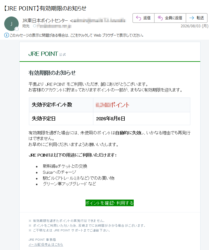 JREPOINT公式有効期限のお知らせ平素よりJREPOINTをご利用いただき、誠にありがとうございます。お客様のアカウントに貯まっておりますポイントの一部が、まもなく有効期限を迎えます。失効予定ポイント数ポイント失効予定日2026年8月6日有効期限を過ぎた場合には、未使用のポイントは自動的に失効し、いかなる理由でも再発行はできません。お早めにご利用くださいますようお願いいたします。JREPOINTは以下の用途にご利用いただけます:•新幹線eチケットとの交換•Suicaへのチャージ•駅ビル(アトレ・ルミネなど)でのお買い物•グリーン車アップグレードなどポイントを確認・利用する※有効期限を過ぎたポイントの再発行はできません。※ポイントをご利用いただいた後、反映までにお時間がかかる場合がございます。※ご不明な点はJREPOINTサポートまでご連絡下さい。JREPOINT事務局メール配信停止はこちら