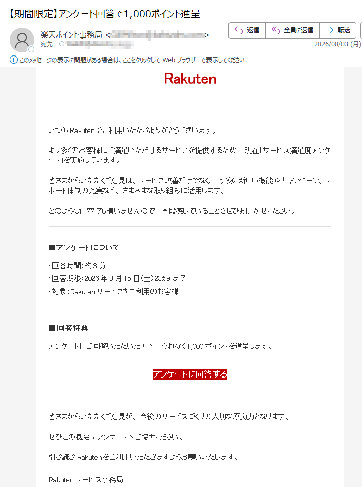 RakutenいつもRakutenをご利用いただきありがとうございます。より多くのお客様にご満足いただけるサービスを提供するため、現在「サービス満足度アンケート」を実施しています。皆さまからいただくご意見は、サービス改善だけでなく、今後の新しい機能やキャンペーン、サポート体制の充実など、さまざまな取り組みに活用します。どのような内容でも構いませんので、普段感じていることをぜひお聞かせください。■アンケートについて・回答時間:約3分・回答期限:2026年8月15日(土)23:59まで・対象:Rakutenサービスをご利用のお客様■回答特典アンケートにご回答いただいた方へ、もれなく1,000ポイントを進呈します。アンケートに回答する皆さまからいただくご意見が、今後のサービスづくりの大切な原動力となります。ぜひこの機会にアンケートへご協力ください。引き続きRakutenをご利用いただきますようお願いいたします。Rakutenサービス事務局※本メールは送信専用です。返信いただいてもお問い合わせにはお答えできません。Rakutenサービス事務局