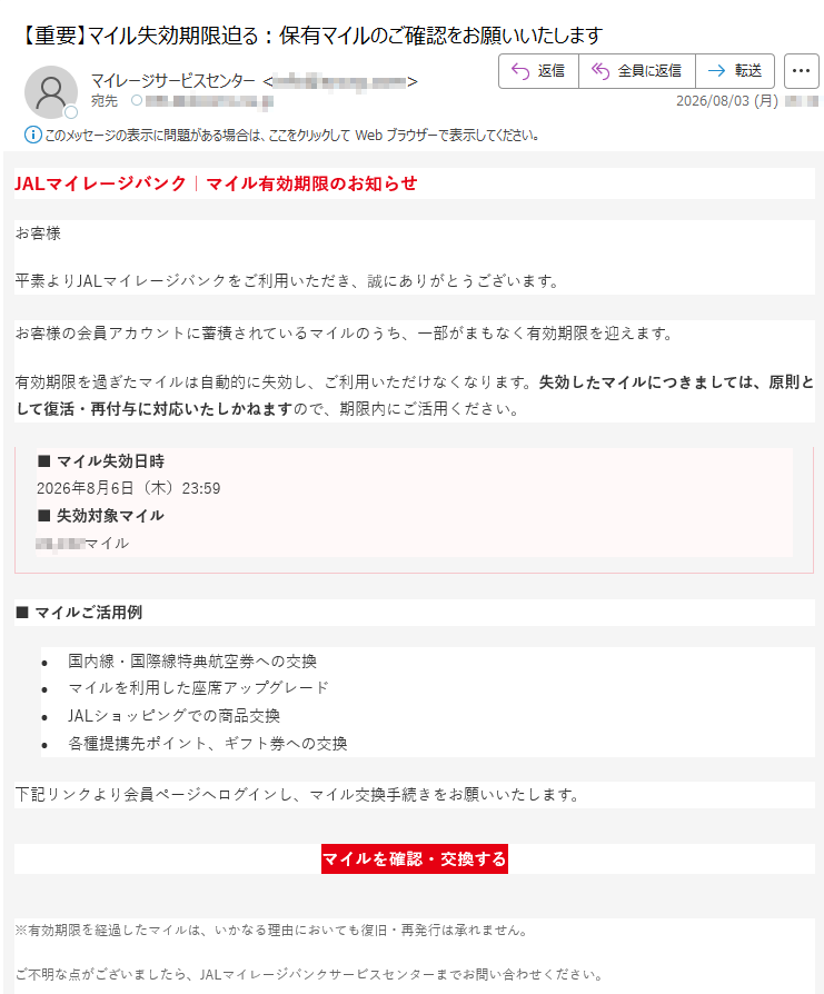 JALマイレージバンク|マイル有効期限のお知らせお客様平素よりJALマイレージバンクをご利用いただき、誠にありがとうございます。お客様の会員アカウントに蓄積されているマイルのうち、一部がまもなく有効期限を迎えます。有効期限を過ぎたマイルは自動的に失効し、ご利用いただけなくなります。失効したマイルにつきましては、原則として復活・再付与に対応いたしかねますので、期限内にご活用ください。■マイル失効日時2026年8月6日(木)23:59■失効対象マイルマイル■マイルご活用例•国内線・国際線特典航空券への交換•マイルを利用した座席アップグレード•JALショッピングでの商品交換•各種提携先ポイント、ギフト券への交換下記リンクより会員ページへログインし、マイル交換手続きをお願いいたします。マイルを確認・交換する※有効期限を経過したマイルは、いかなる理由においても復旧・再発行は承れません。ご不明な点がございましたら、JALマイレージバンクサービスセンターまでお問い合わせください。本メールは送信専用アドレスから配信しております。返信いただいても対応できませんので、あらかじめご了承ください。フィッシング詐欺にご注意ください。リンクをクリックする前にURLをご確認ください。不審なメールと判断された場合はリンクにアクセスせず、公式窓口へご連絡をお願いいたします。身に覚えがない場合、または既に手続きがお済みの場合は、本メールを破棄してください。日本航空株式会社〒JALマイレージバンクサービスセンター©JapanAirlines2026Allrightsreserved.