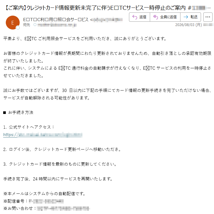 平素より、ETCご利用照会サービスをご利用いただき、誠にありがとうございます。お客様のクレジットカード情報が長期間にわたり更新されておりませんため、自動引き落としの承認有効期限が終了いたしました。これに伴い、システムによるETC通行料金の自動請求が行えなくなり、ETCサービスの利用を一時停止させていただきました。誠にお手数ではございますが、30日以内に下記の手順にてカード情報の更新手続きを完了いただけない場合、サービスが自動解除される可能性があります。■お手続き方法1.公式サイトへアクセス:https://2.ログイン後、クレジットカード更新ページへ移動いただき。3.クレジットカード情報を最新のものに更新してください。手続き完了後、24時間以内にサービスを再開いたします。※本メールはシステムからの自動配信です。※配信番号:※お問い合わせ: