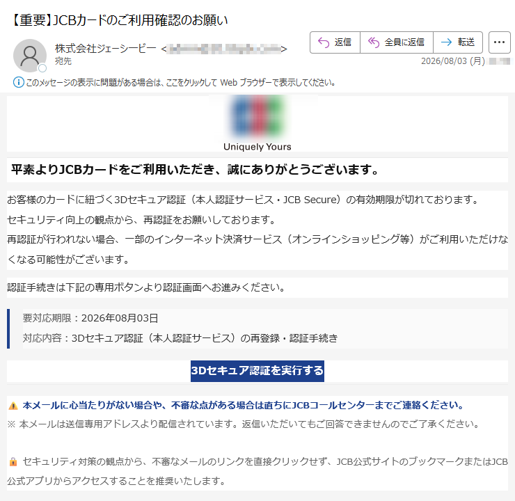 平素よりJCBカードをご利用いただき、誠にありがとうございます。お客様のカードに紐づく3Dセキュア認証(本人認証サービス・JCB Secure)の有効期限が切れております。セキュリティ向上の観点から、再認証をお願いしております。再認証が行われない場合、一部のインターネット決済サービス(オンラインショッピング等)がご利用いただけなくなる可能性がございます。認証手続きは下記の専用ボタンより認証画面へお進みください。要対応期限:2026年08月03日対応内容:3Dセキュア認証(本人認証サービス)の再登録・認証手続き3Dセキュア認証を実行する 本メールに心当たりがない場合や、不審な点がある場合は直ちにJCBコールセンターまでご連絡ください。※ 本メールは送信専用アドレスより配信されています。返信いただいてもご回答できませんのでご了承ください。セキュリティ対策の観点から、不審なメールのリンクを直接クリックせず、JCB公式サイトのブックマークまたはJCB公式アプリからアクセスすることを推奨いたします。