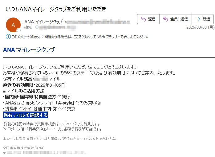 ANA マイレージクラブいつもANAマイレージクラブをご利用いただき、誠にありがとうございます。お客様が保有されているマイルの現在のステータスおよび有効期限についてご案内いたします。保有マイル残高:マイル直近の有効期限:2026年8月05日■ マイルのご活用方法・国内線・国際線 特典航空券 の発行・ANA公式ショッピングサイト 「A-style」 でのお買い物・提携ポイントや 各種ギフト券 への交換保有マイルを確認する 詳細の確認や特典の交換手続きは マイページ より行えます。※ ログイン後、「特典交換」メニューより各種手続きが可能です。本メールは送信専用アドレスより配信。ご返信いただいてもお答えできません。全日本空輸株式会社(ANA)〒