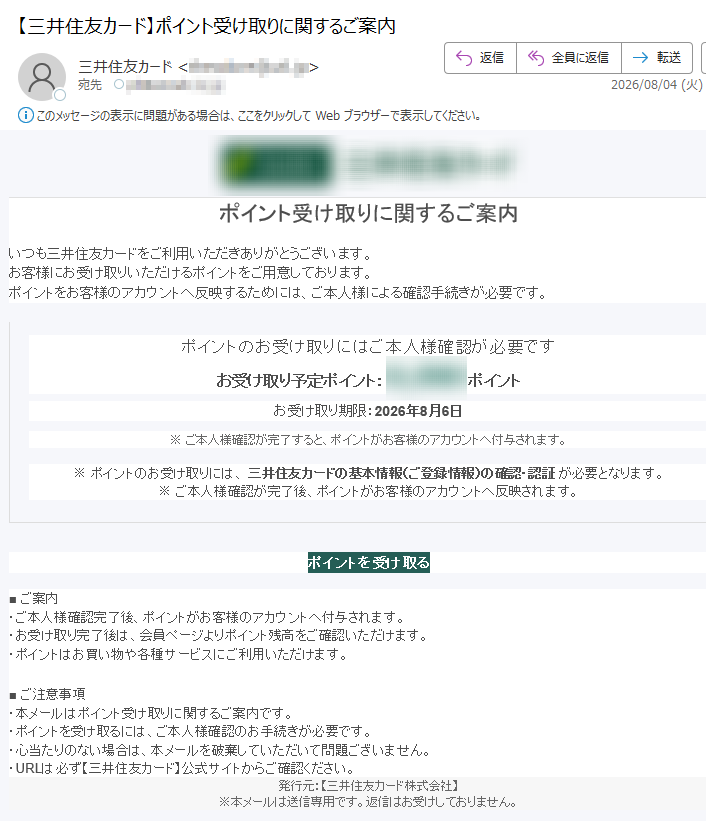 ポイント受け取りに関するご案内 いつも三井住友カードをご利用いただきありがとうございます。お客様にお受け取りいただけるポイントをご用意しております。ポイントをお客様のアカウントへ反映するためには、ご本人様による確認手続きが必要です。 ポイントのお受け取りにはご本人様確認が必要です お受け取り予定ポイント:ポイント お受け取り期限:2026年8月6日 ※ ご本人様確認が完了すると、ポイントがお客様のアカウントへ付与されます。 ※ ポイントのお受け取りには、 三井住友カードの基本情報(ご登録情報)の確認・認証 が必要となります。※ ご本人様確認が完了後、ポイントがお客様のアカウントへ反映されます。 ポイントを受け取る ■ ご案内・ご本人様確認完了後、ポイントがお客様のアカウントへ付与されます。・お受け取り完了後は、会員ページよりポイント残高をご確認いただけます。・ポイントはお買い物や各種サービスにご利用いただけます。 ■ ご注意事項・本メールはポイント受け取りに関するご案内です。・ポイントを受け取るには、ご本人様確認のお手続きが必要です。・心当たりのない場合は、本メールを破棄していただいて問題ございません。・URLは必ず【三井住友カード】公式サイトからご確認ください。 発行元:【三井住友カード株式会社】※本メールは送信専用です。返信はお受けしておりません。