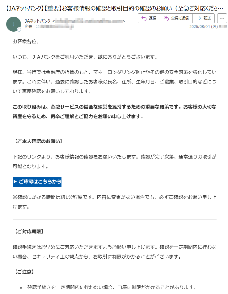 お客様各位、いつも、JAバンクをご利用いただき、誠にありがとうございます。現在、当行では金融庁の指導のもと、マネーロンダリング防止やその他の安全対策を強化しています。これに伴い、過去に確認したお客様の氏名、住所、生年月日、ご職業、取引目的などについて再度確認をお願いしております。この取り組みは、金融サービスの健全な運営を維持するための重要な施策です。お客様の大切な資産を守るため、何卒ご理解とご協力をお願い申し上げます。【ご本人確認のお願い】下記のリンクより、お客様情報の確認をお願いいたします。確認が完了次第、通常通りの取引が可能となります。▶ご確認はこちらから※確認にかかる時間は約1分程度です。内容に変更がない場合でも、必ずご確認をお願い申し上げます。【ご対応期限】確認手続きはお早めにご対応いただきますようお願い申し上げます。確認を一定期間内に行わない場合、セキュリティ上の観点から、お取引に制限がかかることがございます。【ご注意】•確認手続きを一定期間内に行わない場合、口座に制限がかかることがあります。•お客様の取引状況に応じて、追加書類の提出をお願いすることがございます。その場合、改めてご案内いたします。•確認が完了しない場合、当行サービスに制限がかかることがございますので、予めご了承ください。【お問い合わせ先】ご不明点がございましたら、下記のカスタマーサポートまでご連絡ください。JAネットバンクヘルプデスク電話番号:(平日9:00〜17:00/土日祝除く)今後ともJAバンクをご愛顧賜りますようお願い申し上げます。©JAネットバンクAllRightsReserved.