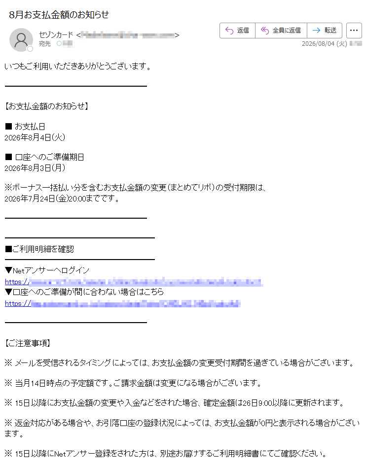 いつもご利用いただきありがとうございます。【お支払金額のお知らせ】■お支払日2026年8月4日(火)■口座へのご準備期日2026年8月3日(月)※ボーナス一括払い分を含むお支払金額の変更(まとめてリボ)の受付期限は、2026年7月24日(金)20:00までです。■ご利用明細を確認▼Netアンサーへログインhttps://▼口座へのご準備が間に合わない場合はこちらhttps://【ご注意事項】※メールを受信されるタイミングによっては、お支払金額の変更受付期間を過ぎている場合がございます。※当月14日時点の予定額です。ご請求金額は変更になる場合がございます。※15日以降にお支払金額の変更や入金などをされた場合、確定金額は26日9:00以降に更新されます。※返金対応がある場合や、お引落口座の登録状況によっては、お支払金額が0円と表示される場合がございます。※15日以降にNetアンサー登録をされた方は、別途お届けするご利用明細書にてご確認ください。※次回のお支払金額のない方にもお送りしております。お名前・住所・電話番号・勤務先・メールアドレスなどに変更があった場合は、セゾンPortalまたはNetアンサーの「お客様情報の確認・変更」より登録情報をご確認・ご変更ください。※このメールはNetアンサーから自動配信しております。※このメールはお支払いに関する大切なご連絡として、メール配信を希望されていない方にもお送りしております。※上記サービス・キャンペーンにつきましては、一部対象外カードもございます。※本メールにご返信いただきましても、ご質問・ご依頼などにお答えできませんのでご了承ください。※メールに関する各種お手続き方法(配信停止など)については、セゾンカード公式サイトをご確認ください。※その他のお問い合わせについては、セゾンカードお問い合わせ窓口をご確認ください。株式会社クレディセゾン©CREDITSAISONCO.,LTD.
