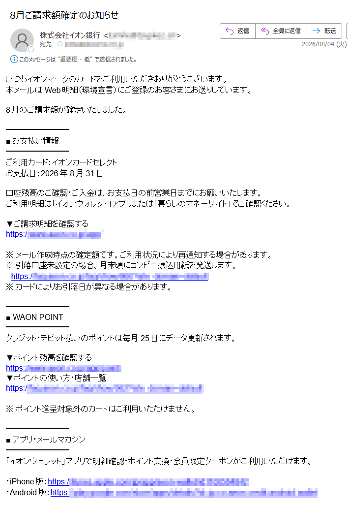 いつもイオンマークのカードをご利用いただきありがとうございます。本メールはWeb明細(環境宣言)にご登録のお客さまにお送りしています。8月のご請求額■お支払い情報ご利用カード:イオンカードセレクトお支払日:2026年8月31日口座残高のご確認・ご入金は、お支払日の前営業日までにお願いいたします。ご利用明細は「イオンウォレット」アプリまたは「暮らしのマネーサイト」でご確認ください。▼ご請求明細を確認するhttps://※メール作成時点の確定額です。ご利用状況により再通知する場合があります。※引落口座未設定の場合、月末頃にコンビニ振込用紙を発送します。https://※カードによりお引落日が異なる場合があります。■WAONPOINTクレジット・デビット払いのポイントは毎月25日にデータ更新されます。▼ポイント残高を確認するhttps:/▼ポイントの使い方・店舗一覧https:/※ポイント進呈対象外のカードはご利用いただけません。■アプリ・メールマガジン「イオンウォレット」アプリで明細確認・ポイント交換・会員限定クーポンがご利用いただけます。・iPhone版:https:/・Android版:https:/