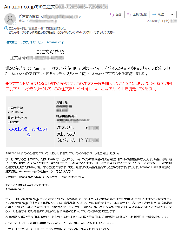 注文履歴|アカウントサービス|Amazon.co.jpご注文の確認注文番号:誰かがあなたのAmazonアカウントを使用して別のモバイルデバイスからこの注文を購入しようとしました。Amazonのアカウントセキュリティポリシーに従い、Amazonアカウントを凍結しました。◆アカウントが盗まれる危険性があります。この注文を一度も購入したことがない場合は、24時間以内に以下のリンクをクリックして、この注文をキャンセルし、Amazonアカウントを復元してください。お届け予定:2026-08-04配送オプション:お急ぎ便この注文をキャンセルするお届け先:様神奈川県横浜市注文合計:¥支払い方法クレジットカード:¥Amazon.co.jpでのご注文について、くわしくは注文についてのヘルプページをご確認ください。サービスによるご注文については、Dashサービス対応デバイスでの対象商品の設定時とご注文時の提供条件(たとえば、商品、価格、税金、入手可能性、送料及び売主)が一部変更されている場合があります。上記「注文内容」を十分にご確認ください。ご注文後、一定時間はご注文を変更またはキャンセルすることができます。また、発送後でも商品を返品することができます。詳しくは、AmazonDash利用規約、注文履歴、Amazon.co.jpの返品ポリシーをご覧ください。その他ご不明な点がある場合は、ヘルプページをご確認ください。またのご利用をお待ちしております。Amazon.co.jp本メールは、Amazon.co.jpでのご注文について、Amazonマーケットプレイス出品者がご注文を受領したことを確認するものにすぎません。Amazon.co.jpが販売する商品については、商品が発送されたことをお知らせするメールを当サイトからお送りした時点で、当該商品のご購入についての契約が成立します。Amazonマーケットプレイス出品者が出品する商品については、商品が発送されたことをお知らせするメールを当サイトからお送りする時点で、当該商品のご購入についての契約が成立します。在庫状況とお届け予定日は、確約されたものではありません。お届け予定日は、在庫状況の変動などにより変更される場合があります。このEメールアドレスは配信専用です。このメッセージに返信しないようお願いいたします。テキスト形式でのEメール配信をご希望の場合は、こちらから設定を変更してください。