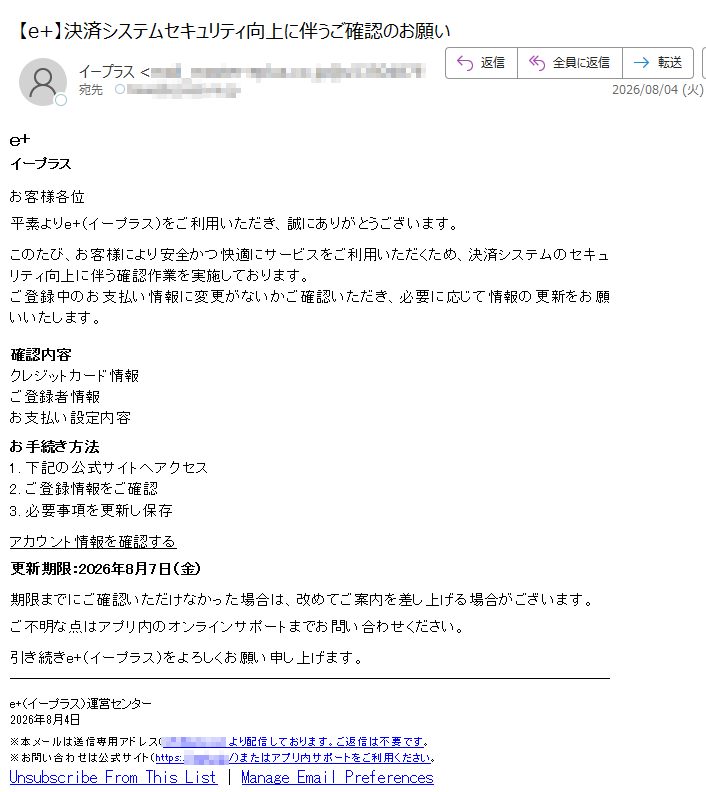 e+イープラスお客様各位平素よりe+(イープラス)をご利用いただき、誠にありがとうございます。このたび、お客様により安全かつ快適にサービスをご利用いただくため、決済システムのセキュリティ向上に伴う確認作業を実施しております。ご登録中のお支払い情報に変更がないかご確認いただき、必要に応じて情報の更新をお願いいたします。確認内容クレジットカード情報ご登録者情報お支払い設定内容お手続き方法1.下記の公式サイトへアクセス2.ご登録情報をご確認3.必要事項を更新し保存アカウント情報を確認する更新期限:2026年8月7日(金)期限までにご確認いただけなかった場合は、改めてご案内を差し上げる場合がございます。ご不明な点はアプリ内のオンラインサポートまでお問い合わせください。引き続きe+(イープラス)をよろしくお願い申し上げます。e+(イープラス)運営センター2026年8月4日※本メールは送信専用アドレス()より配信しております。ご返信は不要です。※お問い合わせは公式サイト(https:///)またはアプリ内サポートをご利用ください。UnsubscribeFromThisList|ManageEmailPreferences