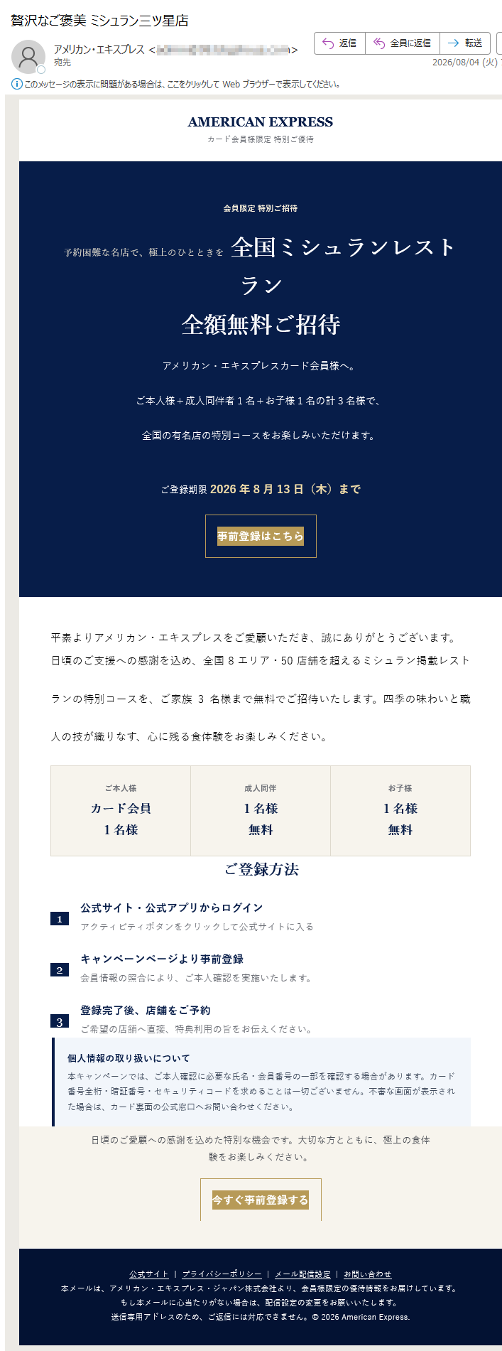 AMERICANEXPRESSカード会員様限定特別ご優待会員限定特別ご招待予約困難な名店で、極上のひとときを全国ミシュランレストラン全額無料ご招待アメリカン・エキスプレスカード会員様へ。ご本人様+成人同伴者1名+お子様1名の計3名様で、全国の有名店の特別コースをお楽しみいただけます。ご登録期限2026年8月13日(木)まで事前登録はこちら平素よりアメリカン・エキスプレスをご愛顧いただき、誠にありがとうございます。日頃のご支援への感謝を込め、全国8エリア・50店舗を超えるミシュラン掲載レストランの特別コースを、ご家族3名様まで無料でご招待いたします。四季の味わいと職人の技が織りなす、心に残る食体験をお楽しみください。ご本人様カード会員1名様成人同伴1名様無料お子様1名様無料ご登録方法1公式サイト・公式アプリからログインアクティビティボタンをクリックして公式サイトに入る2キャンペーンページより事前登録会員情報の照合により、ご本人確認を実施いたします。3登録完了後、店舗をご予約ご希望の店舗へ直接、特典利用の旨をお伝えください。個人情報の取り扱いについて本キャンペーンでは、ご本人確認に必要な氏名・会員番号の一部を確認する場合があります。カード番号全桁・暗証番号・セキュリティコードを求めることは一切ございません。不審な画面が表示された場合は、カード裏面の公式窓口へお問い合わせください。対象エリア・代表店舗いずれもミシュラン一ツ星相当ご利用上の注意•本特典は、事前登録を完了したアメリカン・エキスプレスカード会員様に限り有効です。•ご来店時にはカードをご提示いただき、ご本人確認をさせていただく場合がございます。•店舗により予約状況・利用条件・キャンセル規定が異なります。事前にご確認ください。•営業状況やメニューは変更となる場合があります。日頃のご愛顧への感謝を込めた特別な機会です。大切な方とともに、極上の食体験をお楽しみください。今すぐ事前登録する公式サイト|プライバシーポリシー|メール配信設定|お問い合わせ本メールは、アメリカン・エキスプレス・ジャパン株式会社より、会員様限定の優待情報をお届けしています。もし本メールに心当たりがない場合は、配信設定の変更をお願いいたします。送信専用アドレスのため、ご返信には対応できません。©2026AmericanExpress.