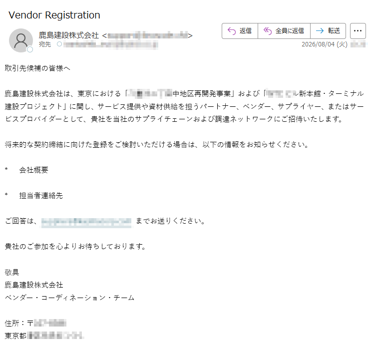 取引先候補の皆様へ鹿島建設株式会社は、東京における「地区再開発事業」および「新本館・ターミナル建設プロジェクト」に関し、サービス提供や資材供給を担うパートナー、ベンダー、サプライヤー、またはサービスプロバイダーとして、貴社を当社のサプライチェーンおよび調達ネットワークにご招待いたします。将来的な契約締結に向けた登録をご検討いただける場合は、以下の情報をお知らせください。*会社概要*担当者連絡先ご回答は、までお送りください。貴社のご参加を心よりお待ちしております。敬具鹿島建設株式会社ベンダー・コーディネーション・チーム住所:〒東京都