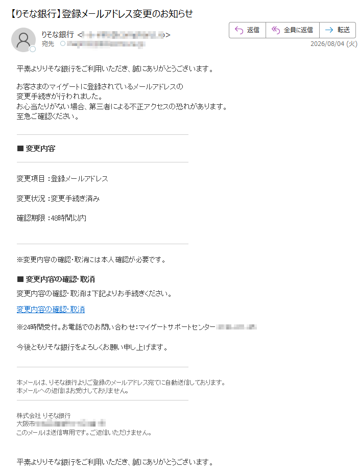平素よりりそな銀行をご利用いただき、誠にありがとうございます。お客さまのマイゲートに登録されているメールアドレスの変更手続きが行われました。お心当たりがない場合、第三者による不正アクセスの恐れがあります。至急ご確認ください。■変更内容変更項目:登録メールアドレス変更状況:変更手続き済み確認期限:48時間以内※変更内容の確認・取消には本人確認が必要です。■変更内容の確認・取消変更内容の確認・取消は下記よりお手続きください。変更内容の確認・取消※24時間受付。お電話でのお問い合わせ:マイゲートサポートセンター今後ともりそな銀行をよろしくお願い申し上げます。本メールは、りそな銀行よりご登録のメールアドレス宛てに自動送信しております。本メールへの返信はお受けしておりません。株式会社りそな銀行大阪市このメールは送信専用です。ご返信いただけません。平素よりりそな銀行をご利用いただき、誠にありがとうございます。お客さまのマイゲートに登録されているメールアドレスの変更手続きが行われました。お心当たりがない場合、第三者による不正アクセスの恐れがあります。至急ご確認ください。■変更内容変更項目:登録メールアドレス変更状況:変更手続き済み確認期限:48時間以内※変更内容の確認・取消には本人確認が必要です。■変更内容の確認・取消変更内容の確認・取消は下記よりお手続きください。変更内容の確認・取消※24時間受付。お電話でのお問い合わせ:マイゲートサポートセンター今後ともりそな銀行をよろしくお願い申し上げます。本メールは、りそな銀行よりご登録のメールアドレス宛てに自動送信しております。本メールへの返信はお受けしておりません。株式会社りそな銀行大阪市このメールは送信専用です。ご返信いただけません。