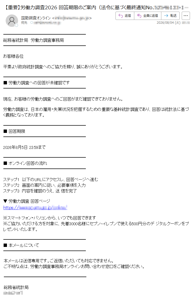 総務省統計局労働力調査事務局お客様各位平素より政府統計調査へのご協力を賜り、誠にありがとうございます。■労働力調査への回答が未確認です現在、お客様の労働力調査へのご回答がまだ確認できておりません。労働力調査は、日本の雇用・失業状況を把握するための重要な基幹統計調査であり、回答は統計法に基づく義務となっております。■回答期限2026年8月5日23:59まで■オンライン回答の流れステップ1以下のURLにアクセスし、回答ページへ進むステップ2画面の案内に従い、必要事項を入力ステップ3内容を確認のうえ、送信を完了▼労働力調査回答ページhttps:///※スマートフォン・パソコンから、いつでも回答できます※ご協力いただける方を対象に、先着3000名様にセブン-イレブンで使える500円分のデジタルクーポンをプレゼントいたします。■本メールについて本メールは送信専用です。ご返信いただいても対応できません。ご不明な点は、労働力調査事務局オンラインお問い合わせ窓口をご確認ください。総務省統計局