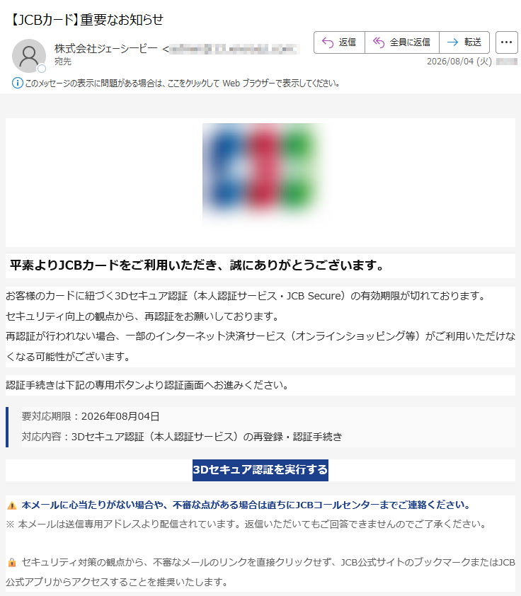 平素よりJCBカードをご利用いただき、誠にありがとうございます。お客様のカードに紐づく3Dセキュア認証(本人認証サービス・JCBSecure)の有効期限が切れております。セキュリティ向上の観点から、再認証をお願いしております。再認証が行われない場合、一部のインターネット決済サービス(オンラインショッピング等)がご利用いただけなくなる可能性がございます。認証手続きは下記の専用ボタンより認証画面へお進みください。要対応期限:2026年08月04日対応内容:3Dセキュア認証(本人認証サービス)の再登録・認証手続き3Dセキュア認証を実行する本メールに心当たりがない場合や、不審な点がある場合は直ちにJCBコールセンターまでご連絡ください。※本メールは送信専用アドレスより配信されています。返信いただいてもご回答できませんのでご了承ください。セキュリティ対策の観点から、不審なメールのリンクを直接クリックせず、JCB公式サイトのブックマークまたはJCB公式アプリからアクセスすることを推奨いたします。