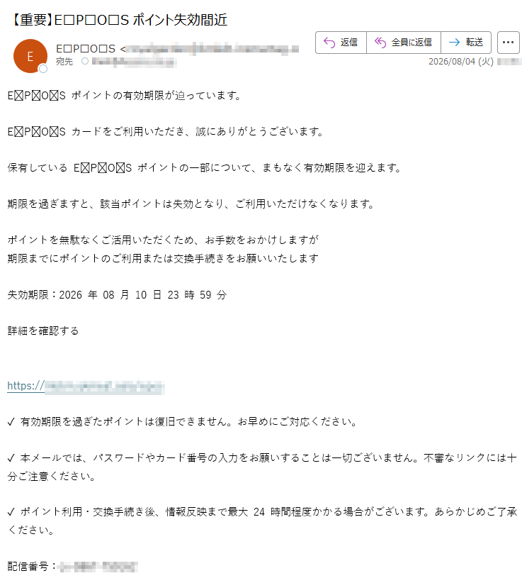 EPOSポイントの有効期限が迫っています。EPOSカードをご利用いただき、誠にありがとうございます。保有しているEPOSポイントの一部について、まもなく有効期限を迎えます。期限を過ぎますと、該当ポイントは失効となり、ご利用いただけなくなります。ポイントを無駄なくご活用いただくため、お手数をおかけしますが期限までにポイントのご利用または交換手続きをお願いいたします失効期限:2026年08月10日23時59分詳細を確認するhttps:/✓有効期限を過ぎたポイントは復旧できません。お早めにご対応ください。✓本メールでは、パスワードやカード番号の入力をお願いすることは一切ございません。不審なリンクには十分ご注意ください。✓ポイント利用・交換手続き後、情報反映まで最大24時間程度かかる場合がございます。あらかじめご了承ください。配信番号: