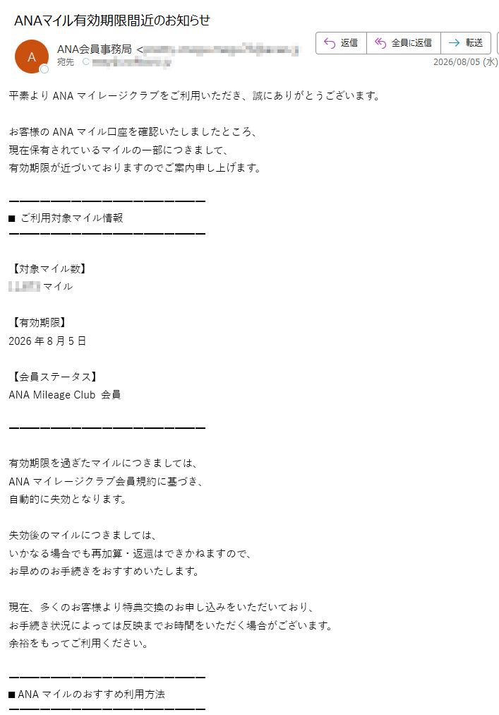 平素よりANAマイレージクラブをご利用いただき、誠にありがとうございます。お客様のANAマイル口座を確認いたしましたところ、現在保有されているマイルの一部につきまして、有効期限が近づいておりますのでご案内申し上げます。■ご利用対象マイル情報【対象マイル数】マイル【有効期限】2026年8月5日【会員ステータス】ANAMileageClub会員有効期限を過ぎたマイルにつきましては、ANAマイレージクラブ会員規約に基づき、自動的に失効となります。失効後のマイルにつきましては、いかなる場合でも再加算・返還はできかねますので、お早めのお手続きをおすすめいたします。現在、多くのお客様より特典交換のお申し込みをいただいており、お手続き状況によっては反映までお時間をいただく場合がございます。余裕をもってご利用ください。■ANAマイルのおすすめ利用方法・国内線/国際線特典航空券・座席アップグレード・ANASKYコイン交換・提携ポイント移行・ショッピング利用・ホテル/旅行商品交換・電子ギフト券交換・提携サービスでのお支払い貯まったマイルは、ご旅行だけでなく日常のお買い物や各種サービスでも幅広くご利用いただけます。■特典航空券についてANA国内線特典航空券では、シーズンや路線に応じて少ないマイル数からご利用いただけます。また、ANA国際線特典航空券では、スターアライアンス加盟航空会社便もご利用可能です。人気路線・繁忙期につきましては、座席数に限りがございますので、お早めのご予約をおすすめいたします。■ANASKYコイン交換についてANASKYコインへ交換いただくことで、航空券や旅行商品の支払いにもご利用いただけます。1コイン=1円相当として、ANAウェブサイトにて便利にご利用いただけます。■お手続きはこちら会員ページへログイン後、「マイル口座残高照会」より詳細をご確認いただけます。https://※ログイン後、マイル利用ページをご確認ください。※アクセス集中時には表示に時間がかかる場合があります。■ご注意・有効期限はマイル積算月より36か月後の月末までとなります。・失効済みマイルの再利用はできません。・一部サービスでは交換手続き完了まで時間を要する場合があります。・第三者へのマイル譲渡・換金は禁止されています。今後ともANAならびにANAマイレージクラブをご愛顧賜りますようお願い申し上げます。全日本空輸株式会社ANAマイレージクラブ・サービスセンター〒東京都※このメールは送信専用です。※本メールに返信いただいても回答できません。※お心当たりのない場合は、本メールを破棄してください。※掲載内容は配信時点の情報です。