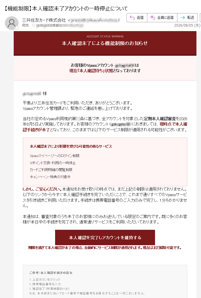 ACCOUNTSTATUSWARNING本人確認未了による機能制限のお知らせお客様のVpassアカウントは現在「本人確認待ち」状態となっております様平素より三井住友カードをご利用いただき、ありがとうございます。Vpassアカウント管理課より、緊急のご連絡を差し上げております。当社の定めるVpass利用規約第条に基づき、全アカウントを対象とした定期本人確認審査を2026年8月5日より実施しております。お客様のアカウント()におきましては、現時点で本人確認手続きが未了となっており、このままでは以下のサービス制限が適用される可能性がございます。本人確認未了により影響を受ける可能性のあるサービスVpassマイページへのログイン制限Vポイント交換・利用の一時停止カードご利用明細の閲覧制限キャンペーン・特典の対象外しかし、ご安心ください。本通知をお受け取りの時点では、まだ上記の制限は適用されておりません。以下のリンクから今すぐ本人確認手続きを完了いただくことで、これまで通りすべてのVpassサービスを引き続きご利用いただけます。手続きは携帯電話番号のご入力のみで完了し、1分もかかりません。本通知は、審査対象のうち未了のお客様にのみお送りしている限定のご案内です。既に多くのお客様が本日中の手続きを完了され、通常通りサービスをご利用いただいております。本人確認を完了しアカウントを維持する期限を過ぎて本人確認が未了の場合、自動的にサービス制限が適用されます。現在はまだ解除可能です。ご参考:本人確認手続きの流れ1.上記ボタンをクリック2.携帯電話番号を入力3.確認完了(所要時間約1分)なお、本手続きにおいてカード番号や暗証番号をお尋ねすることは一切ございません。※本メールは宛に、Vpassアカウント管理システムより自動送信されています。※本通知に心当たりのない場合は、お手数ですが破棄ください。※本人確認審査はVpass利用規約第条に基づき実施しております。発行元:三井住友カード株式会社Vpassカスタマーセンター:(24時間受付)