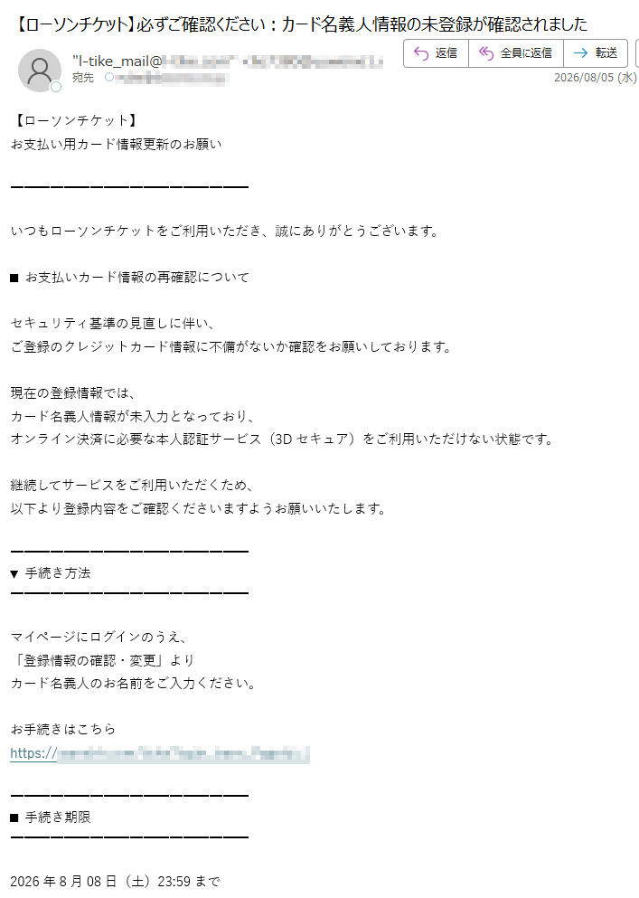 【ローソンチケット】お支払い用カード情報更新のお願いいつもローソンチケットをご利用いただき、誠にありがとうございます。■お支払いカード情報の再確認についてセキュリティ基準の見直しに伴い、ご登録のクレジットカード情報に不備がないか確認をお願いしております。現在の登録情報では、カード名義人情報が未入力となっており、オンライン決済に必要な本人認証サービス(3Dセキュア)をご利用いただけない状態です。継続してサービスをご利用いただくため、以下より登録内容をご確認くださいますようお願いいたします。▼手続き方法マイページにログインのうえ、「登録情報の確認・変更」よりカード名義人のお名前をご入力ください。お手続きはこちらhttps:/■手続き期限2026年8月08日(土)23:59まで期限までにご対応いただけない場合、チケット購入・予約など一部サービスのご利用に制限が発生する場合がございます。※本メールはご登録のメールアドレス宛に自動送信しております。※本メールにお心当たりがない場合は、お手数ですが本メールを破棄してください。会社概要個人情報保護方針利用規約特定商取引法に基づく表示Copyright©LawsonEntertainment,Inc.