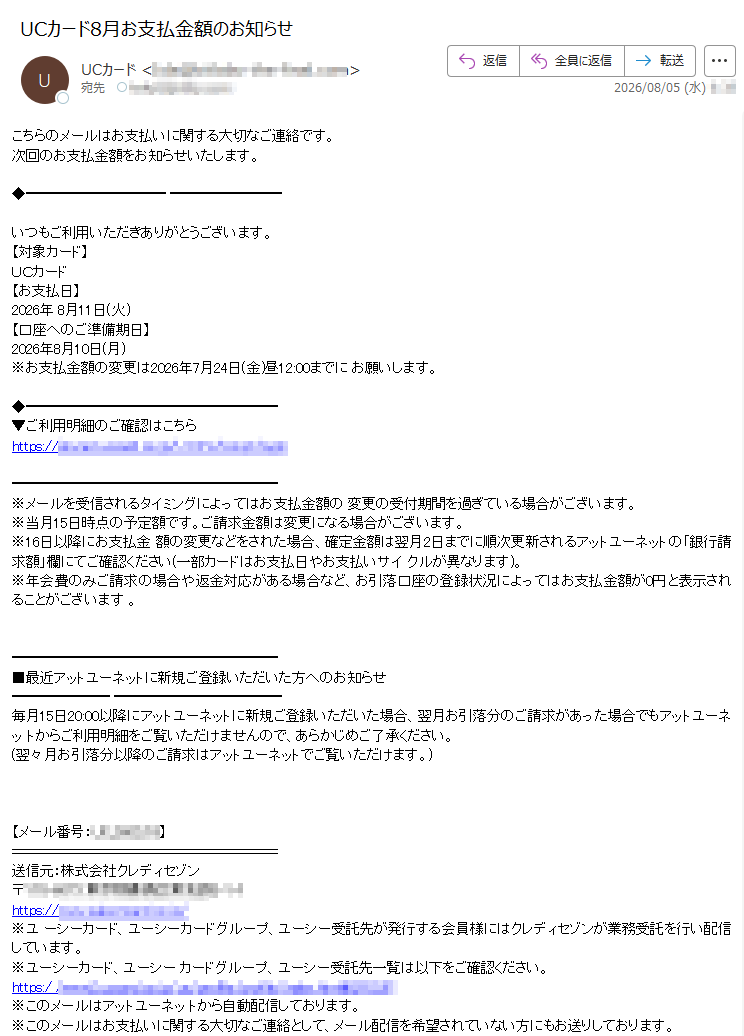 こちらのメールはお支払いに関する大切なご連絡です。次回のお支払金額をお知らせいたします。いつもご利用いただきありがとうございます。【対象カード】UCカード【お支払日】2026年8月11日(火)【口座へのご準備期日】2026年8月10日(月)※お支払金額の変更は2026年7月24日(金)昼12:00までにお願いします。▼ご利用明細のご確認はこちらhttps://※メールを受信されるタイミングによってはお支払金額の変更の受付期間を過ぎている場合がございます。※当月15日時点の予定額です。ご請求金額は変更になる場合がございます。※16日以降にお支払金額の変更などをされた場合、確定金額は翌月2日までに順次更新されるアットユーネットの「銀行請求額」欄にてご確認ください(一部カードはお支払日やお支払いサイクルが異なります)。※年会費のみご請求の場合や返金対応がある場合など、お引落口座の登録状況によってはお支払金額が0円と表示されることがございます。■最近アットユーネットに新規ご登録いただいた方へのお知らせ毎月15日20:00以降にアットユーネットに新規ご登録いただいた場合、翌月お引落分のご請求があった場合でもアットユーネットからご利用明細をご覧いただけませんので、あらかじめご了承ください。(翌々月お引落分以降のご請求はアットユーネットでご覧いただけます。)【メール番号:】送信元:株式会社クレディセゾン〒https://※ユーシーカード、ユーシーカードグループ、ユーシー受託先が発行する会員様にはクレディセゾンが業務受託を行い配信しています。※ユーシーカード、ユーシーカードグループ、ユーシー受託先一覧は以下をご確認ください。https://※このメールはアットユーネットから自動配信しております。※このメールはお支払いに関する大切なご連絡として、メール配信を希望されていない方にもお送りしております。※上記サービス・キャンペーンにつきましては、一部対象外カードもございます。※本メールにご返信いただきましても、ご質問・ご依頼などにお答えできませんのでご了承ください。※メールに関する各種お手続き方法(配信停止など)につきましては、以下をご確認ください。https://※その他のお問い合わせにつきましては、以下をご確認ください。https://アットユーネットhttps://