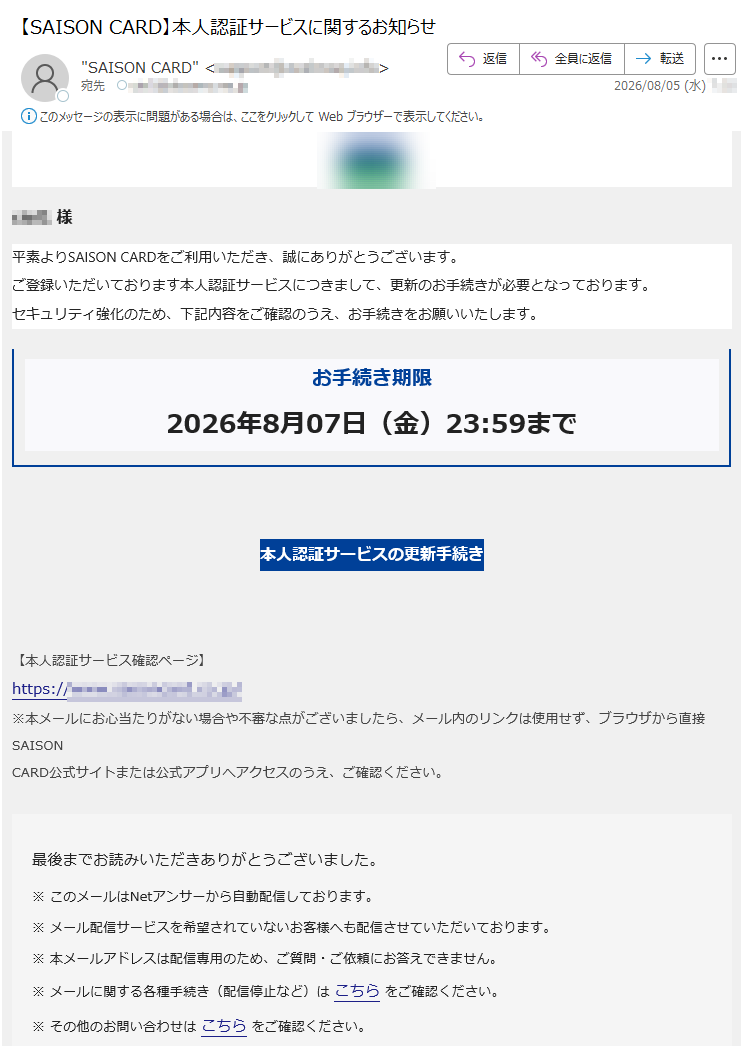 様平素よりSAISONCARDをご利用いただき、誠にありがとうございます。ご登録いただいております本人認証サービスにつきまして、更新のお手続きが必要となっております。セキュリティ強化のため、下記内容をご確認のうえ、お手続きをお願いいたします。お手続き期限2026年8月07日(金)23:59まで本人認証サービスの更新手続き【本人認証サービス確認ページ】https:/※本メールにお心当たりがない場合や不審な点がございましたら、メール内のリンクは使用せず、ブラウザから直接SAISONCARD公式サイトまたは公式アプリへアクセスのうえ、ご確認ください。最後までお読みいただきありがとうございました。※このメールはNetアンサーから自動配信しております。※メール配信サービスを希望されていないお客様へも配信させていただいております。※本メールアドレスは配信専用のため、ご質問・ご依頼にお答えできません。※メールに関する各種手続き(配信停止など)はこちらをご確認ください。※その他のお問い合わせはこちらをご確認ください。©CREDITSAISONCO.,LTD.