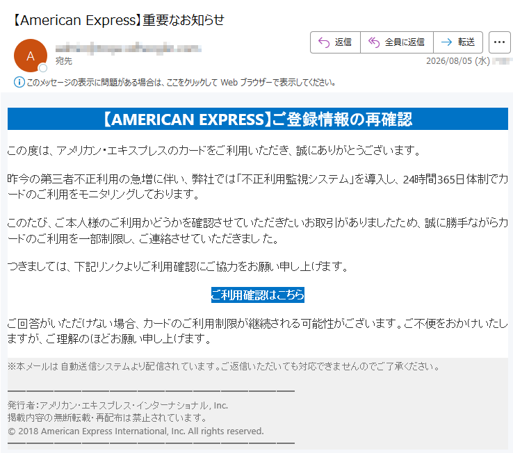 【AMERICAN EXPRESS】ご登録情報の再確認この度は、アメリカン・エキスプレスのカードをご利用いただき、誠にありがとうございます。昨今の第三者不正利用の急増に伴い、弊社では「不正利用監視システム」を導入し、24時間365日体制でカードのご利用をモニタリングしております。このたび、ご本人様のご利用かどうかを確認させていただきたいお取引がありましたため、誠に勝手ながらカードのご利用を一部制限し、ご連絡させていただきまし た。つきましては、下記リンクよりご利用確認にご協力をお願い申し上げます。ご利用確認はこちら ご回答がいただけない場合、カードのご利用制限が継続される可能性がございます。ご不便をおかけいたしますが、ご理解のほどお願い申し上げます。※本メールは自動送信システムより配信されています。ご返信いただいても対応できませんのでご了承ください。発行者:アメリカン・エキスプレス・インターナショナル, Inc.掲載内容の無断転載・再配布は禁止されています。© 2018 American Express International, Inc. All rights reserved.