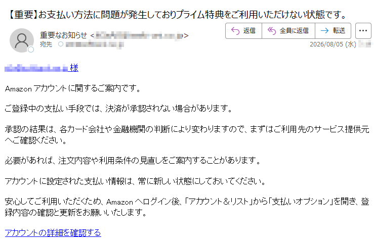 様 Amazonアカウントに関するご案内です。ご登録中の支払い手段では、決済が承認されない場合があります。承認の結果は、各カード会社や金融機関の判断により変わりますので、まずはご利用先のサービス提供元へご確認ください。必要があれば、注文内容や利用条件の見直しをご案内することがあります。アカウントに設定された支払い情報は、常に新しい状態にしておいてください。安心してご利用いただくため、Amazonへログイン後、「アカウント&リスト」から「支払いオプション」を開き、登録内容の確認と更新をお願いいたします。アカウントの詳細を確認する