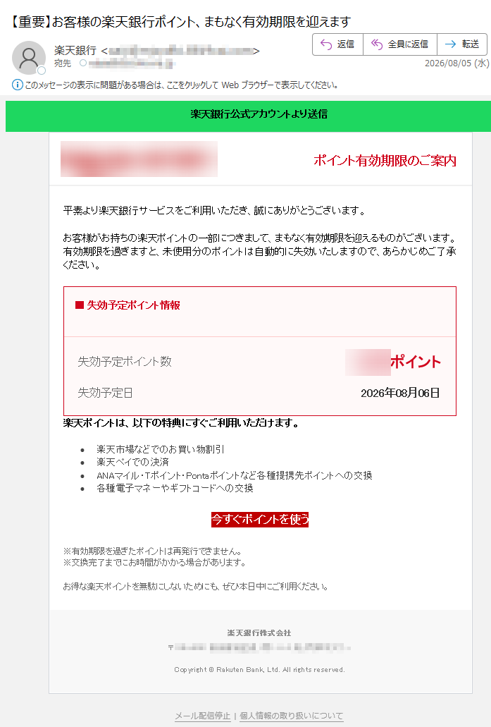 楽天銀行公式アカウントより送信ポイント有効期限のご案内平素より楽天銀行サービスをご利用いただき、誠にありがとうございます。お客様がお持ちの楽天ポイントの一部につきまして、まもなく有効期限を迎えるものがございます。有効期限を過ぎますと、未使用分のポイントは自動的に失効いたしますので、あらかじめご了承ください。■失効予定ポイント情報失効予定ポイント数ポイント失効予定日2026年08月06日楽天ポイントは、以下の特典にすぐご利用いただけます。•楽天市場などでのお買い物割引•楽天ペイでの決済•ANAマイル・Tポイント・Pontaポイントなど各種提携先ポイントへの交換•各種電子マネーやギフトコードへの交換今すぐポイントを使う※有効期限を過ぎたポイントは再発行できません。※交換完了までにお時間がかかる場合があります。お得な楽天ポイントを無駄にしないためにも、ぜひ本日中にご利用ください。楽天銀行株式会社〒Copyright©RakutenBank,Ltd.Allrightsreserved.メール配信停止|個人情報の取り扱いについて