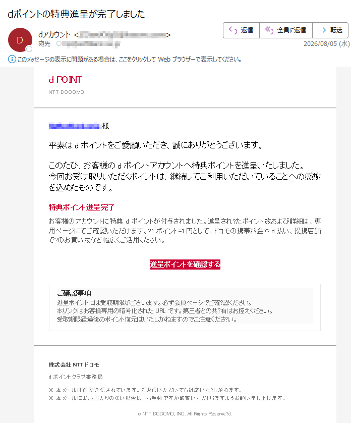 dPOINTNTTDOCOMO様平素はdポイントをご愛顧いただき、誠にありがとうございます。このたび、お客様のdポイントアカウントへ特典ポイントを進呈いたしました。今回お受け取りいただくポイントは、継続してご利用いただいていることへの感謝を込めたものです。特典ポイント進呈完了お客様のアカウントに特典dポイントが付与されました。進呈され?たポイント数および詳細は、専用ページにてご確認いただけます。?1ポイント=1円として、ドコモの携帯料金やd払い、提携店舗で?のお買い物など幅広くご活用ください。進呈ポイントを確認するご確認事項進呈ポイントには受取期限がございます。必ず会員ページでご確?認ください。本リンクはお客様専用の暗号化されたURLです。第三者との共?有はお控えください。受取期限経過後のポイント復元はいたしかねますのでご注意くださ?い。株式会社NTTドコモdポイントクラブ事務局※本メールは自動送信されています。ご返信いただいても対応いた?しかねます。※本メールにお心当たりのない場合は、お手数ですが破棄いただけ?ますようお願い申し上げます。cNTTDOCOMO,INC.AllRightsReserve?d.
