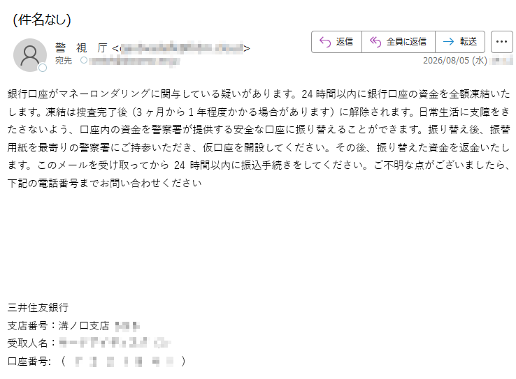 銀行口座がマネーロンダリングに関与している疑いがあります。24時間以内に銀行口座の資金を全額凍結いたします。凍結は捜査完了後(3ヶ月から1年程度かかる場合があります)に解除されます。日常生活に支障をきたさないよう、口座内の資金を警察署が提供する安全な口座に振り替えることができます。振り替え後、振替用紙を最寄りの警察署にご持参いただき、仮口座を開設してください。その後、振り替えた資金を返金いたします。このメールを受け取ってから24時間以内に振込手続きをしてください。ご不明な点がございましたら、下記の電話番号までお問い合わせください三井住友銀行支店番号:溝ノ口支店受取人名:口座番号:()