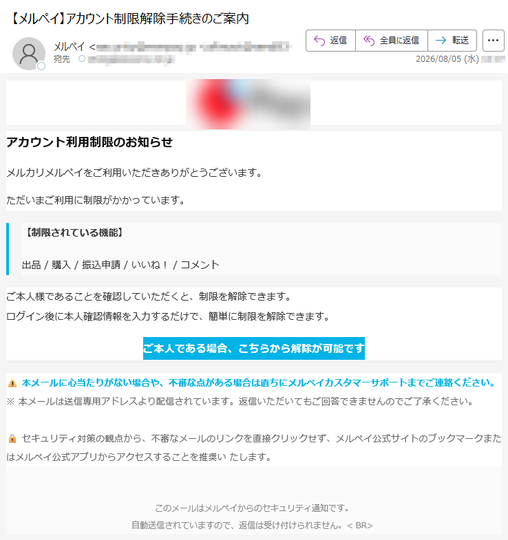 アカウント利用制限のお知らせメルカリメルペイをご利用いただきありがとうございます。ただいまご利用に制限がかかっています。【制限されている機能】出品/購入/振込申請/いいね!/コメントご本人様であることを確認していただくと、制限を解除できます。ログイン後に本人確認情報を入力するだけで、簡単に制限を解除できます。ご本人である場合、こちらから解除が可能です本メールに心当たりがない場合や、不審な点がある場合は直ちにメルペイカスタマーサポートまでご連絡ください。※本メールは送信専用アドレスより配信されています。返信いただいてもご回答できませんのでご了承ください。セキュリティ対策の観点から、不審なメールのリンクを直接クリックせず、メルペイ公式サイトのブックマークまたはメルペイ公式アプリからアクセスすることを推奨いたします。このメールはメルペイからのセキュリティ通知です。自動送信されていますので、返信は受け付けられません。<BR>