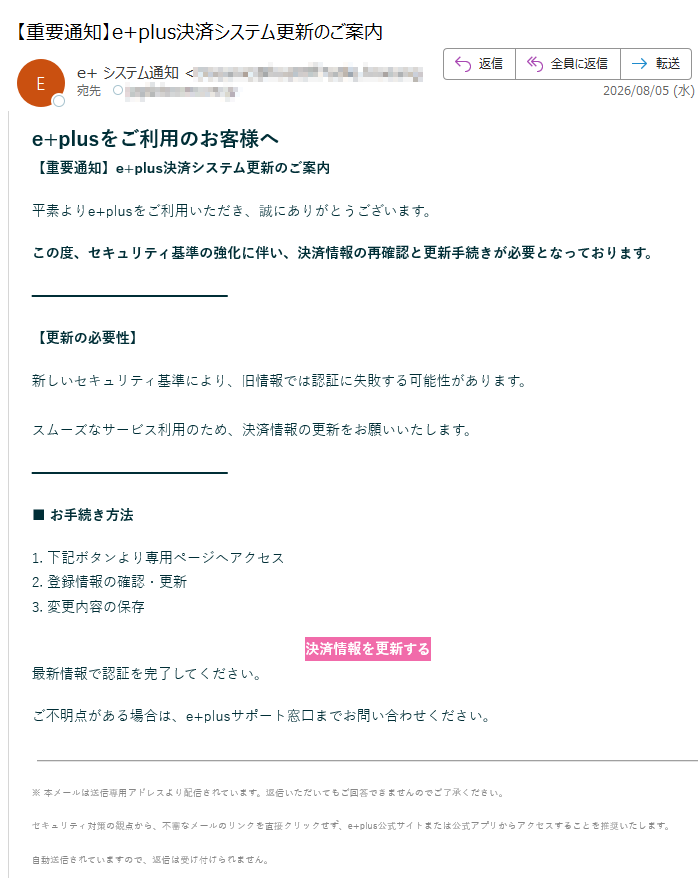 e+plusをご利用のお客様へ 【重要通知】e+plus決済システム更新のご案内 平素よりe+plusをご利用いただき、誠にありがとうございます。 この度、セキュリティ基準の強化に伴い、決済情報の再確認と更新手続きが必要となっております。 【更新の必要性】 新しいセキュリティ基準により、旧情報では認証に失敗する可能性があります。 スムーズなサービス利用のため、決済情報の更新をお願いいたします。 ■ お手続き方法 1. 下記ボタンより専用ページへアクセス 2. 登録情報の確認・更新 3. 変更内容の保存 決済情報を更新する 最新情報で認証を完了してください。 ご不明点がある場合は、e+plusサポート窓口までお問い合わせください。※ 本メールは送信専用アドレスより配信されています。返信いただいてもご回答できませんのでご了承ください。 セキュリティ対策の観点から、不審なメールのリンクを直接クリックせず、e+plus公式サイトまたは公式アプリからアクセスすることを推奨いたします。 自動送信されていますので、返信は受け付けられません。