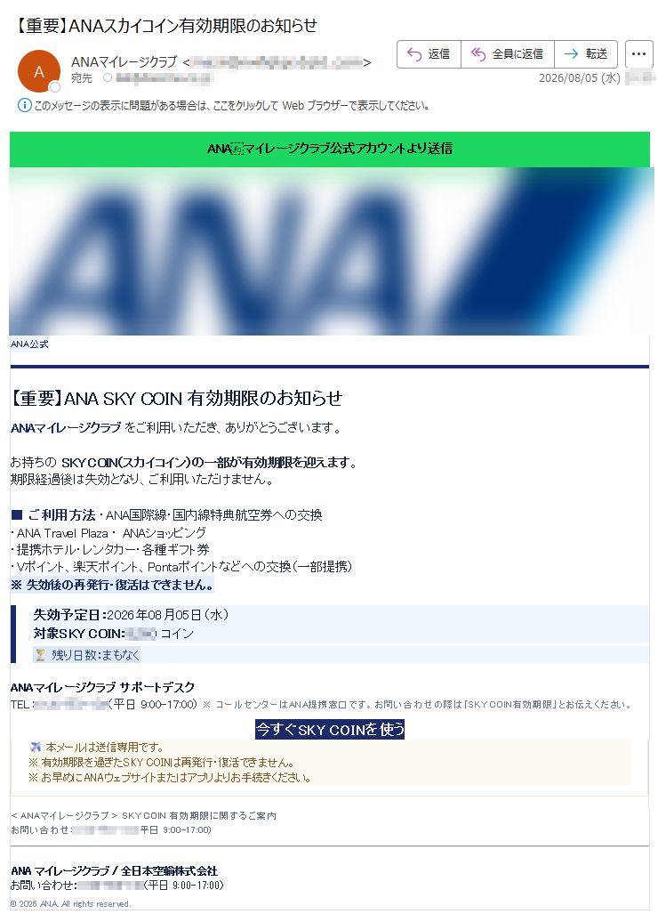 ANAマイレージクラブ公式アカウントより送信ANA公式【重要】ANASKYCOIN有効期限のお知らせANAマイレージクラブをご利用いただき、ありがとうございます。お持ちのSKYCOIN(スカイコイン)の一部が有効期限を迎えます。期限経過後は失効となり、ご利用いただけません。ご利用方法・ANA国際線・国内線特典航空券への交換・ANATravelPlaza・ANAショッピング・提携ホテル・レンタカー・各種ギフト券・Vポイント、楽天ポイント、Pontaポイントなどへの交換(一部提携)※失効後の再発行・復活はできません。失効予定日:2026年08月05日(水)対象SKYCOIN:コイン⏳残り日数:まもなくANAマイレージクラブサポートデスクTEL:(平日9:00-17:00)※コールセンターはANA提携窓口です。お問い合わせの際は「SKYCOIN有効期限」とお伝えください。今すぐSKYCOINを使う本メールは送信専用です。※有効期限を過ぎたSKYCOINは再発行・復活できません。※お早めにANAウェブサイトまたはアプリよりお手続きください。<ANAマイレージクラブ>SKYCOIN有効期限に関するご案内お問い合わせ:(平日9:00-17:00)ANAマイレージクラブ/全日本空輸株式会社お問い合わせ:(平日9:00-17:00)©2026ANA.Allrightsreserved.