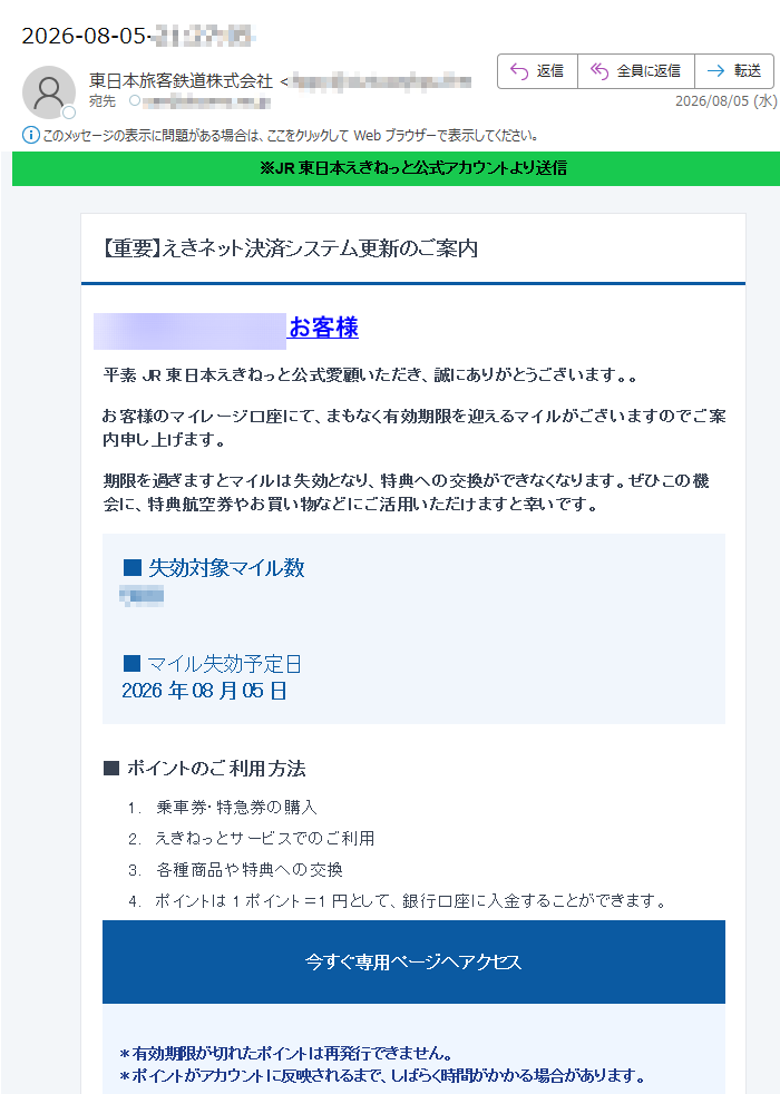 ※JR東日本えきねっと公式アカウントより送信【重要】えきネット決済システム更新のご案内お客様平素JR東日本えきねっと公式愛顧いただき、誠にありがとうございます。。お客様のマイレージ口座にて、まもなく有効期限を迎えるマイルがございますのでご案内申し上げます。期限を過ぎますとマイルは失効となり、特典への交換ができなくなります。ぜひこの機会に、特典航空券やお買い物などにご活用いただけますと幸いです。■失効対象マイル数■マイル失効予定日2026年08月05日■ポイントのご利用方法1.乗車券・特急券の購入2.えきねっとサービスでのご利用3.各種商品や特典への交換4.ポイントは1ポイント=1円として、銀行口座に入金することができます。今すぐ専用ページへアクセス*有効期限が切れたポイントは再発行できません。*ポイントがアカウントに反映されるまで、しばらく時間がかかる場合があります。本メールへの返信や、メール本文へのパスワード・カード情報の入力は不要です。不審な場合はリンクを使用せず、公式サイトを直接開いてください。東日本旅客鉄道株式会社このメールは送信専用です。返信は受け付けておりません。