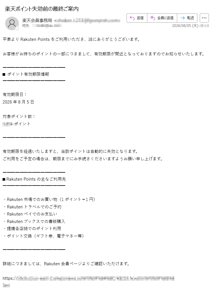 平素よりRakutenPointsをご利用いただき、誠にありがとうございます。お客様がお持ちのポイントの一部につきまして、有効期限が間近となっておりますのでお知らせいたします。■ポイント有効期限情報有効期限日:2026年8月5日対象ポイント数:ポイント有効期限を経過いたしますと、当該ポイントは自動的に失効となります。ご利用をご予定の場合は、期限までにお手続きくださいますようお願い申し上げます。■RakutenPointsの主なご利用先・Rakuten市場でのお買い物(1ポイント=1円)・Rakutenトラベルでのご予約・Rakutenペイでのお支払い・Rakutenブックスでの書籍購入・提携各店舗でのポイント利用・ポイント交換(ギフト券、電子マネー等)詳細につきましては、Rakuten会員ページよりご確認いただけます。https://※ログイン後、ポイント利用ページにて詳細をご確認いただけます。※有効期限を過ぎたポイントは再発行できませんのでご注意ください。※本メールは送信専用のため、返信には対応いたしかねます。※お心当たりのない場合は、本メールを破棄くださいますようお願いいたします。RakutenGroup,Inc.〒東京都Rakuten会員サポートセンター